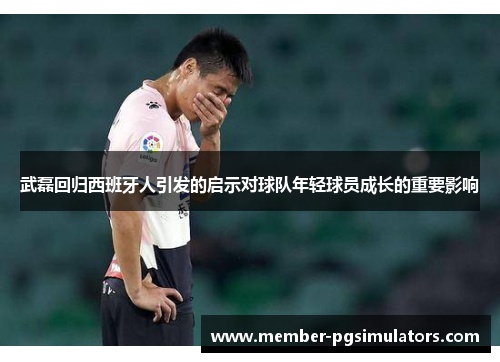 武磊回归西班牙人引发的启示对球队年轻球员成长的重要影响