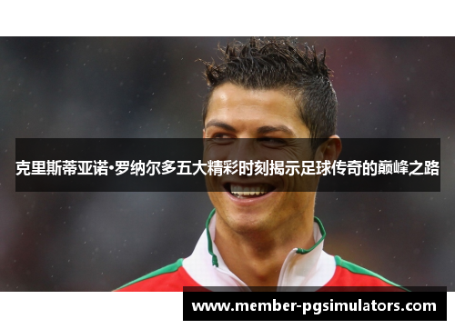 克里斯蒂亚诺·罗纳尔多五大精彩时刻揭示足球传奇的巅峰之路
