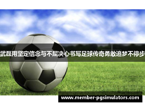 武磊用坚定信念与不屈决心书写足球传奇勇敢追梦不停步