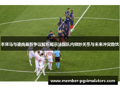 本泽马与德尚最新争议解析揭示法国队内微妙关系与未来冲突隐忧