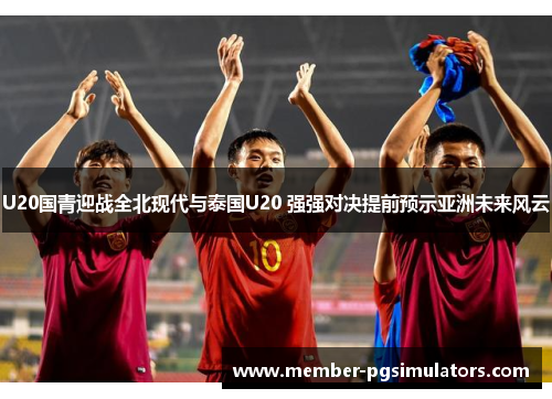 U20国青迎战全北现代与泰国U20 强强对决提前预示亚洲未来风云