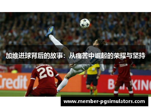 加维进球背后的故事：从痛苦中崛起的荣耀与坚持