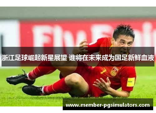 浙江足球崛起新星展望 谁将在未来成为国足新鲜血液