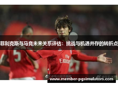 菲利克斯与马竞未来关系评估：挑战与机遇并存的转折点