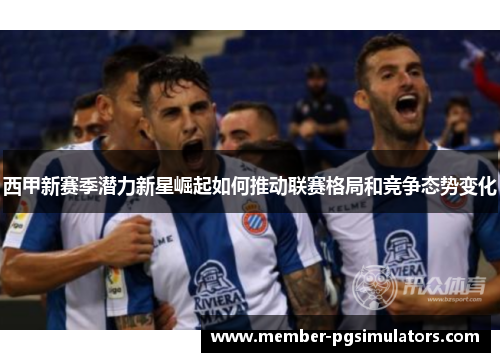 西甲新赛季潜力新星崛起如何推动联赛格局和竞争态势变化 西甲新赛季潜力新星崛起如何推动联赛格局和竞争态势变化