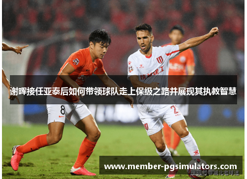 谢晖接任亚泰后如何带领球队走上保级之路并展现其执教智慧 谢晖接任亚泰后如何带领球队走上保级之路并展现其执教智慧