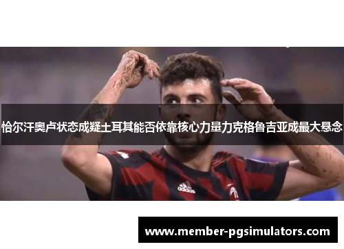 恰尔汗奥卢状态成疑土耳其能否依靠核心力量力克格鲁吉亚成最大悬念