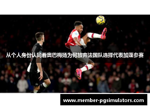 从个人身份认同看奥巴梅扬为何放弃法国队选择代表加蓬参赛