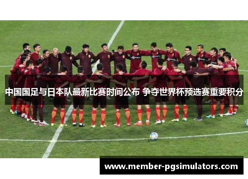 中国国足与日本队最新比赛时间公布 争夺世界杯预选赛重要积分