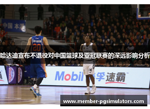 哈达迪宣布不退役对中国篮球及亚冠联赛的深远影响分析