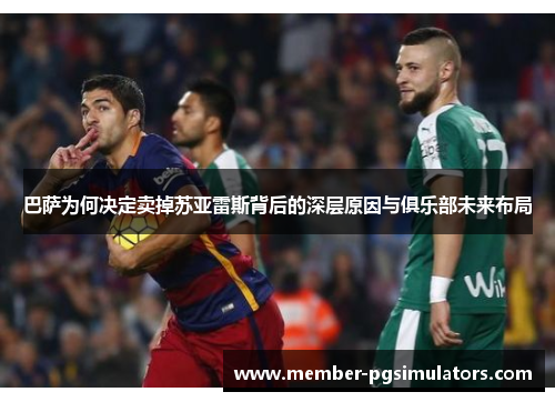 巴萨为何决定卖掉苏亚雷斯背后的深层原因与俱乐部未来布局 巴萨为何决定卖掉苏亚雷斯背后的深层原因与俱乐部未来布局