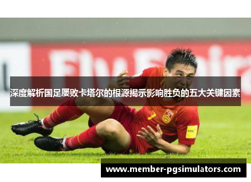 深度解析国足屡败卡塔尔的根源揭示影响胜负的五大关键因素