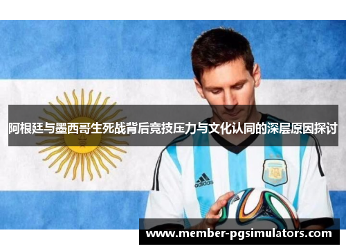阿根廷与墨西哥生死战背后竞技压力与文化认同的深层原因探讨