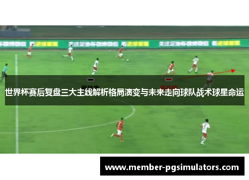 世界杯赛后复盘三大主线解析格局演变与未来走向球队战术球星命运