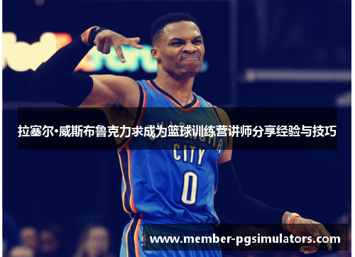 拉塞尔·威斯布鲁克力求成为篮球训练营讲师分享经验与技巧