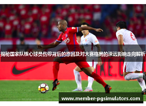 揭秘国家队核心球员伤停背后的原因及对大赛格局的深远影响走向解析