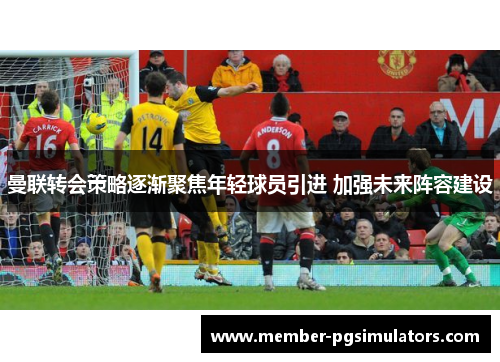 曼联转会策略逐渐聚焦年轻球员引进 加强未来阵容建设