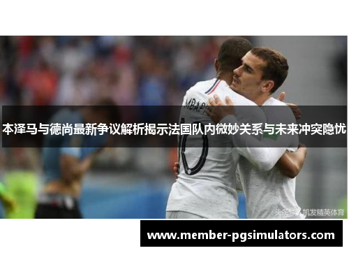 本泽马与德尚最新争议解析揭示法国队内微妙关系与未来冲突隐忧