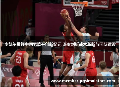 李凯尔带领中国男篮开创新纪元 深度剖析战术革新与团队建设