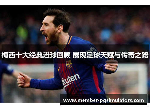 梅西十大经典进球回顾 展现足球天赋与传奇之路