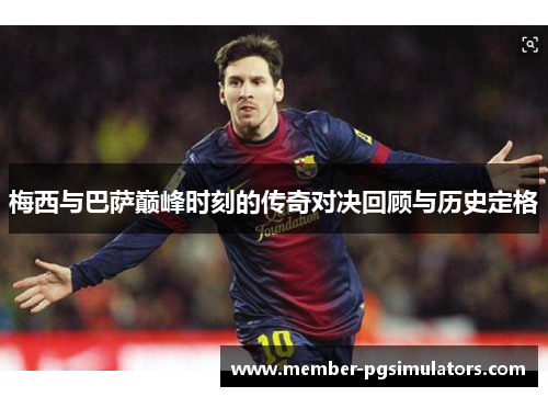 梅西与巴萨巅峰时刻的传奇对决回顾与历史定格
