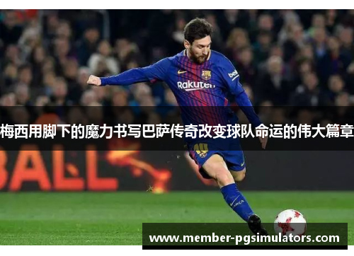 梅西用脚下的魔力书写巴萨传奇改变球队命运的伟大篇章