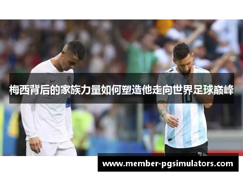 梅西背后的家族力量如何塑造他走向世界足球巅峰