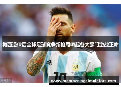 梅西退役后全球足球竞争新格局崛起各大豪门激战正酣 梅西退役后全球足球竞争新格局崛起各大豪门激战正酣