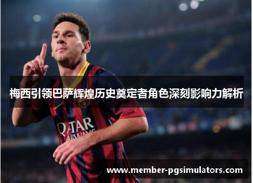 梅西引领巴萨辉煌历史奠定者角色深刻影响力解析 梅西引领巴萨辉煌历史奠定者角色深刻影响力解析