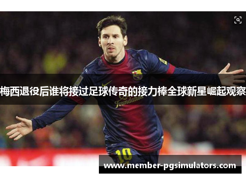 梅西退役后谁将接过足球传奇的接力棒全球新星崛起观察