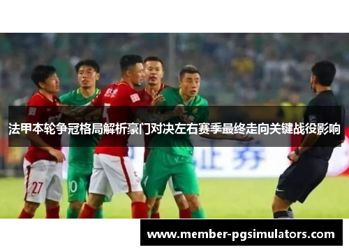 法甲本轮争冠格局解析豪门对决左右赛季最终走向关键战役影响