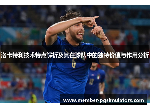 洛卡特利技术特点解析及其在球队中的独特价值与作用分析
