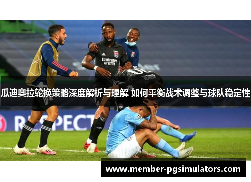 瓜迪奥拉轮换策略深度解析与理解 如何平衡战术调整与球队稳定性
